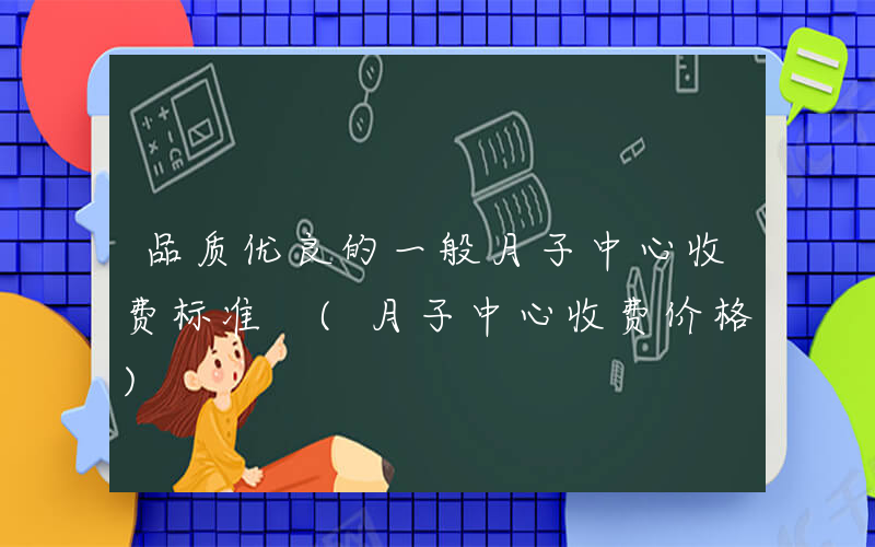品质优良的一般月子中心收费标准 (月子中心收费价格)